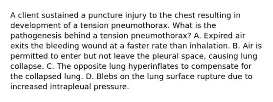 A client sustained a puncture injury to the chest resulting in development of a tension pneumothorax. What is the pathogenesis behind a tension pneumothorax? A. Expired air exits the bleeding wound at a faster rate than inhalation. B. Air is permitted to enter but not leave the pleural space, causing lung collapse. C. The opposite lung hyperinflates to compensate for the collapsed lung. D. Blebs on the lung surface rupture due to increased intrapleual pressure.