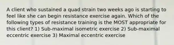 A client who sustained a quad strain two weeks ago is starting to feel like she can begin resistance exercise again. Which of the following types of resistance training is the MOST appropriate for this client? 1) Sub-maximal isometric exercise 2) Sub-maximal eccentric exercise 3) Maximal eccentric exercise