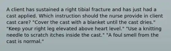 A client has sustained a right tibial fracture and has just had a cast applied. Which instruction should the nurse provide in client cast care? "Cover the cast with a blanket until the cast dries." "Keep your right leg elevated above heart level." "Use a knitting needle to scratch itches inside the cast." "A foul smell from the cast is normal."