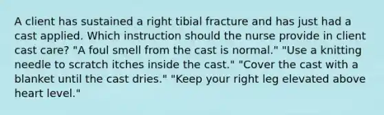 A client has sustained a right tibial fracture and has just had a cast applied. Which instruction should the nurse provide in client cast care? "A foul smell from the cast is normal." "Use a knitting needle to scratch itches inside the cast." "Cover the cast with a blanket until the cast dries." "Keep your right leg elevated above heart level."