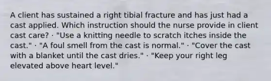 A client has sustained a right tibial fracture and has just had a cast applied. Which instruction should the nurse provide in client cast care? · "Use a knitting needle to scratch itches inside the cast." · "A foul smell from the cast is normal." · "Cover the cast with a blanket until the cast dries." · "Keep your right leg elevated above heart level."