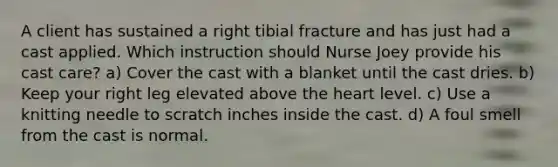 A client has sustained a right tibial fracture and has just had a cast applied. Which instruction should Nurse Joey provide his cast care? a) Cover the cast with a blanket until the cast dries. b) Keep your right leg elevated above the heart level. c) Use a knitting needle to scratch inches inside the cast. d) A foul smell from the cast is normal.