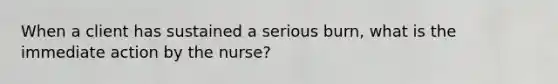 When a client has sustained a serious burn, what is the immediate action by the nurse?