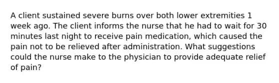 A client sustained severe burns over both lower extremities 1 week ago. The client informs the nurse that he had to wait for 30 minutes last night to receive pain medication, which caused the pain not to be relieved after administration. What suggestions could the nurse make to the physician to provide adequate relief of pain?