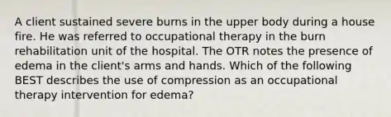 A client sustained severe burns in the upper body during a house fire. He was referred to occupational therapy in the burn rehabilitation unit of the hospital. The OTR notes the presence of edema in the client's arms and hands. Which of the following BEST describes the use of compression as an occupational therapy intervention for edema?