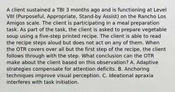 A client sustained a TBI 3 months ago and is functioning at Level VIII (Purposeful, Appropriate, Stand-by Assist) on the Rancho Los Amigos scale. The client is participating in a meal preparation task. As part of the task, the client is asked to prepare vegetable soup using a five-step printed recipe. The client is able to read the recipe steps aloud but does not act on any of them. When the OTR covers over all but the first step of the recipe, the client follows through with the step. What conclusion can the OTR make about the client based on this observation? A. Adaptive strategies compensate for attention deficits. B. Anchoring techniques improve visual perception. C. Ideational apraxia interferes with task initiation.