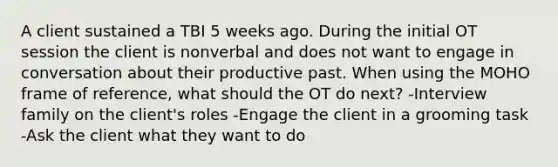 A client sustained a TBI 5 weeks ago. During the initial OT session the client is nonverbal and does not want to engage in conversation about their productive past. When using the MOHO frame of reference, what should the OT do next? -Interview family on the client's roles -Engage the client in a grooming task -Ask the client what they want to do