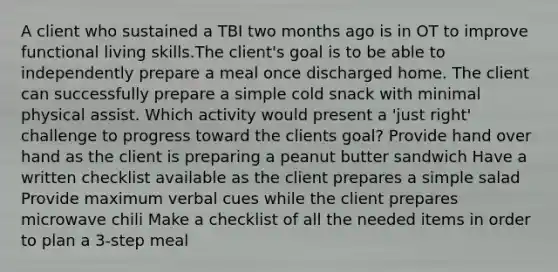 A client who sustained a TBI two months ago is in OT to improve functional living skills.The client's goal is to be able to independently prepare a meal once discharged home. The client can successfully prepare a simple cold snack with minimal physical assist. Which activity would present a 'just right' challenge to progress toward the clients goal? Provide hand over hand as the client is preparing a peanut butter sandwich Have a written checklist available as the client prepares a simple salad Provide maximum verbal cues while the client prepares microwave chili Make a checklist of all the needed items in order to plan a 3-step meal