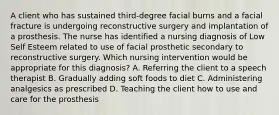 A client who has sustained third-degree facial burns and a facial fracture is undergoing reconstructive surgery and implantation of a prosthesis. The nurse has identified a nursing diagnosis of Low Self Esteem related to use of facial prosthetic secondary to reconstructive surgery. Which nursing intervention would be appropriate for this diagnosis? A. Referring the client to a speech therapist B. Gradually adding soft foods to diet C. Administering analgesics as prescribed D. Teaching the client how to use and care for the prosthesis