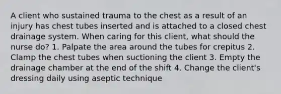 A client who sustained trauma to the chest as a result of an injury has chest tubes inserted and is attached to a closed chest drainage system. When caring for this client, what should the nurse do? 1. Palpate the area around the tubes for crepitus 2. Clamp the chest tubes when suctioning the client 3. Empty the drainage chamber at the end of the shift 4. Change the client's dressing daily using aseptic technique