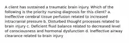 A client has sustained a traumatic brain injury. Which of the following is the priority nursing diagnosis for this client? a. Ineffective cerebral tissue perfusion related to increased intracranial pressure b. Disturbed thought processes related to brain injury c. Deficient fluid balance related to decreased level of consciousness and hormonal dysfunction d. Ineffective airway clearance related to brain injury