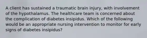 A client has sustained a traumatic brain injury, with involvement of the hypothalamus. The healthcare team is concerned about the complication of diabetes insipidus. Which of the following would be an appropriate nursing intervention to monitor for early signs of diabetes insipidus?