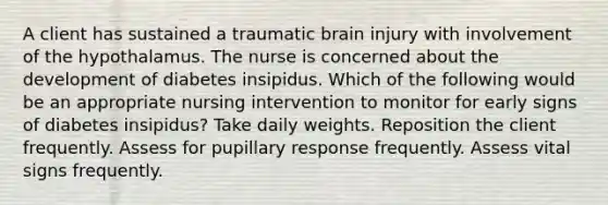 A client has sustained a traumatic brain injury with involvement of the hypothalamus. The nurse is concerned about the development of diabetes insipidus. Which of the following would be an appropriate nursing intervention to monitor for early signs of diabetes insipidus? Take daily weights. Reposition the client frequently. Assess for pupillary response frequently. Assess vital signs frequently.