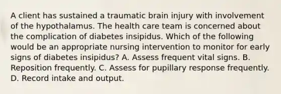 A client has sustained a traumatic brain injury with involvement of the hypothalamus. The health care team is concerned about the complication of diabetes insipidus. Which of the following would be an appropriate nursing intervention to monitor for early signs of diabetes insipidus? A. Assess frequent vital signs. B. Reposition frequently. C. Assess for pupillary response frequently. D. Record intake and output.