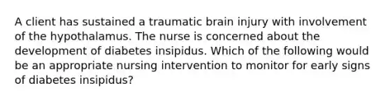 A client has sustained a traumatic brain injury with involvement of the hypothalamus. The nurse is concerned about the development of diabetes insipidus. Which of the following would be an appropriate nursing intervention to monitor for early signs of diabetes insipidus?