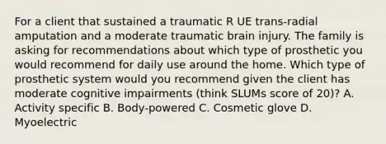 For a client that sustained a traumatic R UE trans-radial amputation and a moderate traumatic brain injury. The family is asking for recommendations about which type of prosthetic you would recommend for daily use around the home. Which type of prosthetic system would you recommend given the client has moderate cognitive impairments (think SLUMs score of 20)? A. Activity specific B. Body-powered C. Cosmetic glove D. Myoelectric