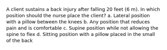 A client sustains a back injury after falling 20 feet (6 m). In which position should the nurse place the client? a. Lateral position with a pillow between the knees b. Any position that reduces pain and is comfortable c. Supine position while not allowing the spine to flex d. Sitting position with a pillow placed in the small of the back