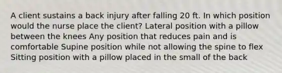 A client sustains a back injury after falling 20 ft. In which position would the nurse place the client? Lateral position with a pillow between the knees Any position that reduces pain and is comfortable Supine position while not allowing the spine to flex Sitting position with a pillow placed in the small of the back