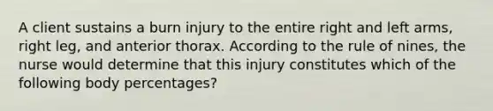 A client sustains a burn injury to the entire right and left arms, right leg, and anterior thorax. According to the rule of nines, the nurse would determine that this injury constitutes which of the following body percentages?