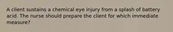 A client sustains a chemical eye injury from a splash of battery acid. The nurse should prepare the client for which immediate measure?