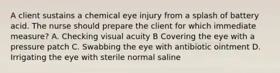 A client sustains a chemical eye injury from a splash of battery acid. The nurse should prepare the client for which immediate measure? A. Checking visual acuity B Covering the eye with a pressure patch C. Swabbing the eye with antibiotic ointment D. Irrigating the eye with sterile normal saline