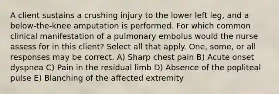 A client sustains a crushing injury to the lower left leg, and a below-the-knee amputation is performed. For which common clinical manifestation of a pulmonary embolus would the nurse assess for in this client? Select all that apply. One, some, or all responses may be correct. A) Sharp chest pain B) Acute onset dyspnea C) Pain in the residual limb D) Absence of the popliteal pulse E) Blanching of the affected extremity