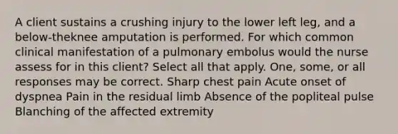 A client sustains a crushing injury to the lower left leg, and a below-theknee amputation is performed. For which common clinical manifestation of a pulmonary embolus would the nurse assess for in this client? Select all that apply. One, some, or all responses may be correct. Sharp chest pain Acute onset of dyspnea Pain in the residual limb Absence of the popliteal pulse Blanching of the affected extremity