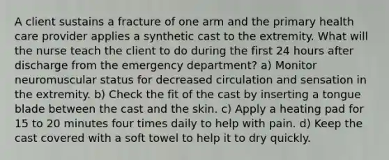 A client sustains a fracture of one arm and the primary health care provider applies a synthetic cast to the extremity. What will the nurse teach the client to do during the first 24 hours after discharge from the emergency department? a) Monitor neuromuscular status for decreased circulation and sensation in the extremity. b) Check the fit of the cast by inserting a tongue blade between the cast and the skin. c) Apply a heating pad for 15 to 20 minutes four times daily to help with pain. d) Keep the cast covered with a soft towel to help it to dry quickly.