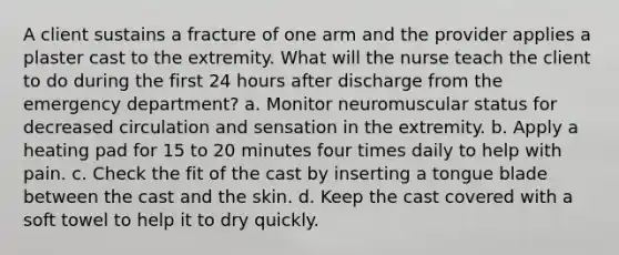 A client sustains a fracture of one arm and the provider applies a plaster cast to the extremity. What will the nurse teach the client to do during the first 24 hours after discharge from the emergency department? a. Monitor neuromuscular status for decreased circulation and sensation in the extremity. b. Apply a heating pad for 15 to 20 minutes four times daily to help with pain. c. Check the fit of the cast by inserting a tongue blade between the cast and the skin. d. Keep the cast covered with a soft towel to help it to dry quickly.