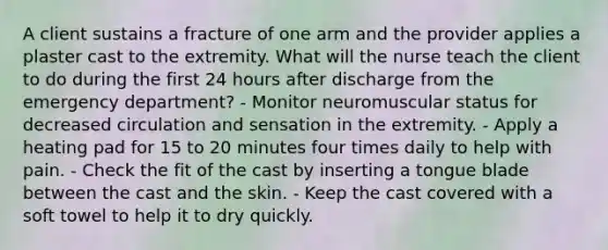 A client sustains a fracture of one arm and the provider applies a plaster cast to the extremity. What will the nurse teach the client to do during the first 24 hours after discharge from the emergency department? - Monitor neuromuscular status for decreased circulation and sensation in the extremity. - Apply a heating pad for 15 to 20 minutes four times daily to help with pain. - Check the fit of the cast by inserting a tongue blade between the cast and the skin. - Keep the cast covered with a soft towel to help it to dry quickly.