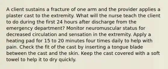 A client sustains a fracture of one arm and the provider applies a plaster cast to the extremity. What will the nurse teach the client to do during the first 24 hours after discharge from the emergency department? Monitor neuromuscular status for decreased circulation and sensation in the extremity. Apply a heating pad for 15 to 20 minutes four times daily to help with pain. Check the fit of the cast by inserting a tongue blade between the cast and the skin. Keep the cast covered with a soft towel to help it to dry quickly.