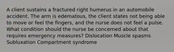 A client sustains a fractured right humerus in an automobile accident. The arm is edematous, the client states not being able to move or feel the fingers, and the nurse does not feel a pulse. What condition should the nurse be concerned about that requires emergency measures? Dislocation Muscle spasms Subluxation Compartment syndrome