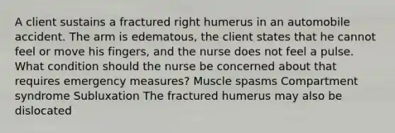 A client sustains a fractured right humerus in an automobile accident. The arm is edematous, the client states that he cannot feel or move his fingers, and the nurse does not feel a pulse. What condition should the nurse be concerned about that requires emergency measures? Muscle spasms Compartment syndrome Subluxation The fractured humerus may also be dislocated