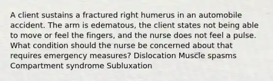 A client sustains a fractured right humerus in an automobile accident. The arm is edematous, the client states not being able to move or feel the fingers, and the nurse does not feel a pulse. What condition should the nurse be concerned about that requires emergency measures? Dislocation Muscle spasms Compartment syndrome Subluxation