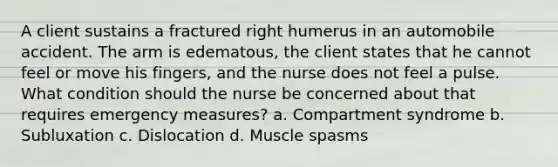 A client sustains a fractured right humerus in an automobile accident. The arm is edematous, the client states that he cannot feel or move his fingers, and the nurse does not feel a pulse. What condition should the nurse be concerned about that requires emergency measures? a. Compartment syndrome b. Subluxation c. Dislocation d. Muscle spasms