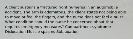 A client sustains a fractured right humerus in an automobile accident. The arm is edematous, the client states not being able to move or feel the fingers, and the nurse does not feel a pulse. What condition should the nurse be concerned about that requires emergency measures? Compartment syndrome Dislocation Muscle spasms Subluxation