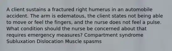 A client sustains a fractured right humerus in an automobile accident. The arm is edematous, the client states not being able to move or feel the fingers, and the nurse does not feel a pulse. What condition should the nurse be concerned about that requires emergency measures? Compartment syndrome Subluxation Dislocation Muscle spasms