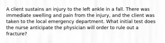 A client sustains an injury to the left ankle in a fall. There was immediate swelling and pain from the injury, and the client was taken to the local emergency department. What initial test does the nurse anticipate the physician will order to rule out a fracture?