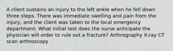 A client sustains an injury to the left ankle when he fell down three steps. There was immediate swelling and pain from the injury, and the client was taken to the local emergency department. What initial test does the nurse anticipate the physician will order to rule out a fracture? Arthrography X-ray CT scan arthroscopy