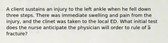 A client sustains an injury to the left ankle when he fell down three steps. There was immediate swelling and pain from the injury, and the clinet was taken to the local ED. What initial test does the nurse anticipate the physician will order to rule of a fracture?