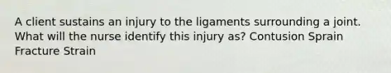 A client sustains an injury to the ligaments surrounding a joint. What will the nurse identify this injury as? Contusion Sprain Fracture Strain