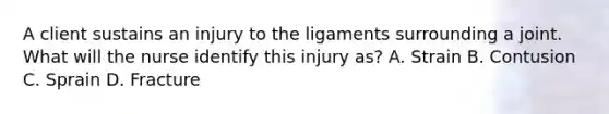 A client sustains an injury to the ligaments surrounding a joint. What will the nurse identify this injury as? A. Strain B. Contusion C. Sprain D. Fracture