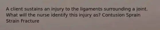 A client sustains an injury to the ligaments surrounding a joint. What will the nurse identify this injury as? Contusion Sprain Strain Fracture