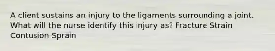 A client sustains an injury to the ligaments surrounding a joint. What will the nurse identify this injury as? Fracture Strain Contusion Sprain