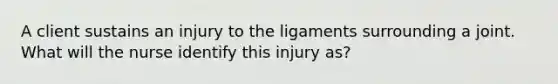 A client sustains an injury to the ligaments surrounding a joint. What will the nurse identify this injury as?