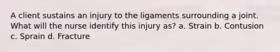 A client sustains an injury to the ligaments surrounding a joint. What will the nurse identify this injury as? a. Strain b. Contusion c. Sprain d. Fracture