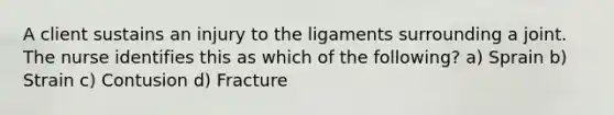 A client sustains an injury to the ligaments surrounding a joint. The nurse identifies this as which of the following? a) Sprain b) Strain c) Contusion d) Fracture