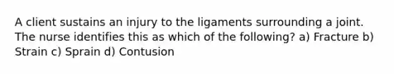 A client sustains an injury to the ligaments surrounding a joint. The nurse identifies this as which of the following? a) Fracture b) Strain c) Sprain d) Contusion