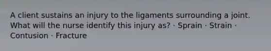 A client sustains an injury to the ligaments surrounding a joint. What will the nurse identify this injury as? · Sprain · Strain · Contusion · Fracture