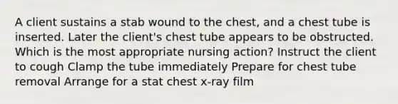 A client sustains a stab wound to the chest, and a chest tube is inserted. Later the client's chest tube appears to be obstructed. Which is the most appropriate nursing action? Instruct the client to cough Clamp the tube immediately Prepare for chest tube removal Arrange for a stat chest x-ray film